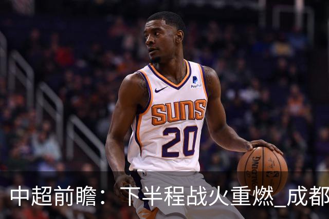 中超前瞻：下半程战火重燃 成都剑指三分申花求反弹