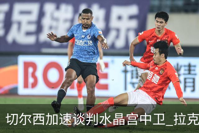 切尔西加速谈判水晶宫中卫 拉克鲁瓦追寻新挑战要价6千万