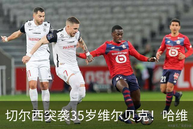 切尔西突袭35岁维尔贝克！哈维·阿隆索亲手推翻年轻化豪赌