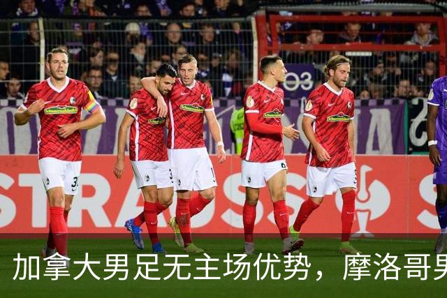 加拿大男足无主场优势，摩洛哥男足迎战展现强劲状态