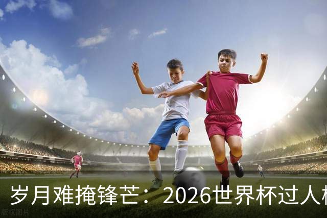 岁月难掩锋芒：2026世界杯过人榜梅西28次第1，亚马尔第2，C罗0次