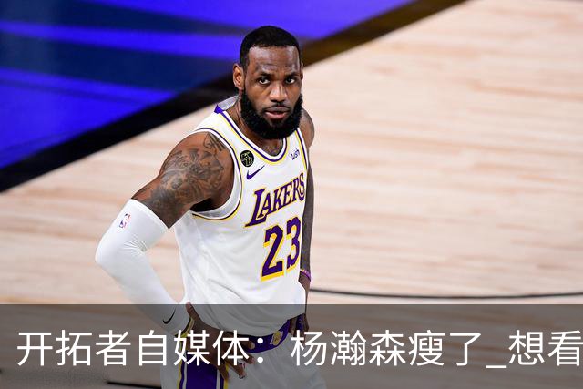 开拓者自媒体：杨瀚森瘦了 想看他体能完全达标后打常规赛的状态