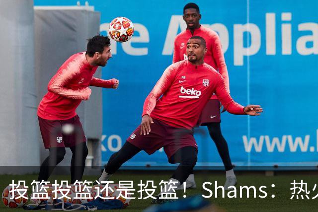 投篮投篮还是投篮！Shams：热火首要任务是给字母&阿德巴约找射手
