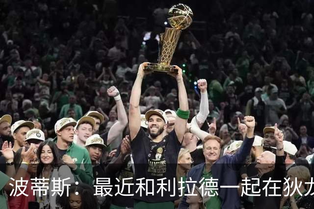 波蒂斯：最近和利拉德一起在狄龙进行训练 他的状态非常劲爆