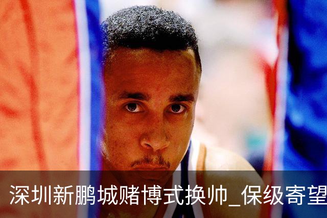 深圳新鹏城赌博式换帅 保级寄望意大利心理大师