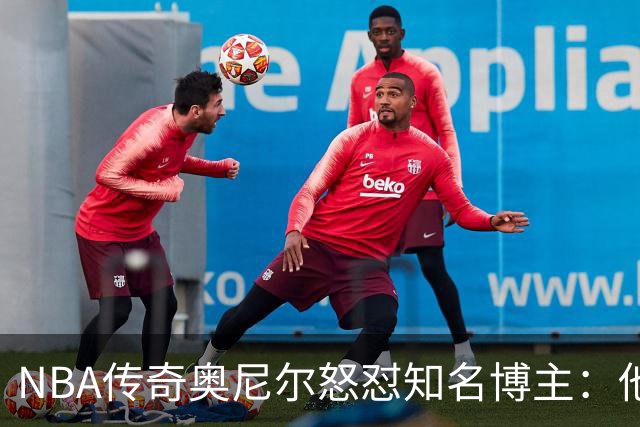NBA传奇奥尼尔怒怼知名博主：他是个傻瓜，希望布雷迪揍他一顿
